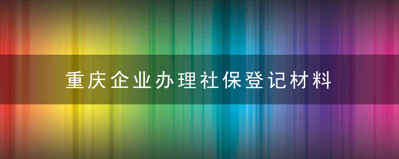 重庆企业办理社保登记材料 企业登记范围及材料